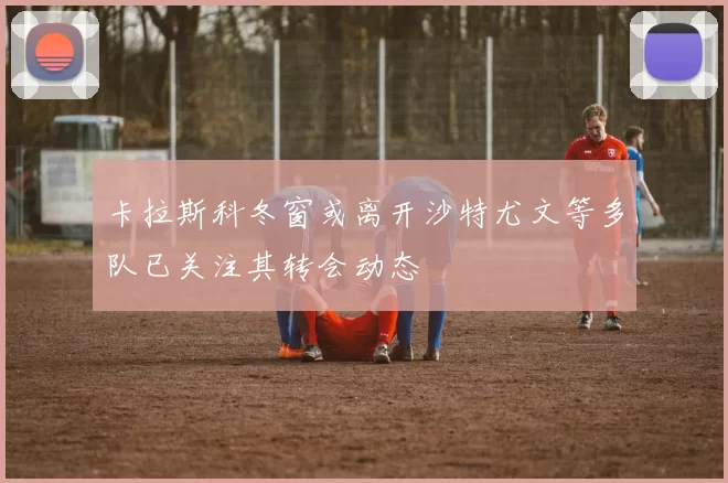 卡拉斯科冬窗或离开沙特尤文等多队已关注其转会动态