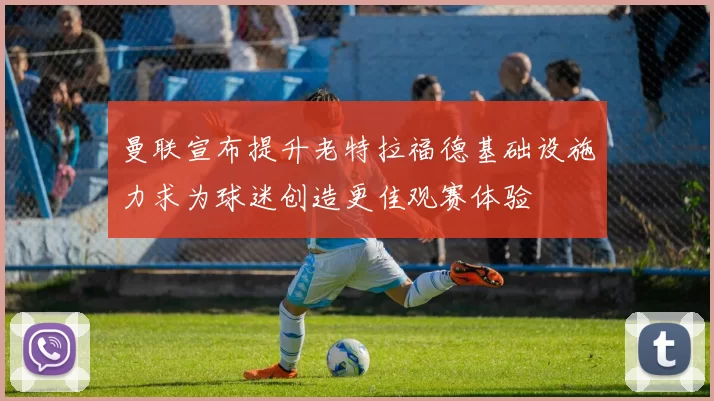 曼联宣布提升老特拉福德基础设施力求为球迷创造更佳观赛体验
