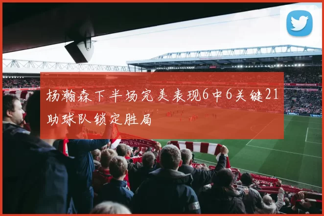 杨瀚森下半场完美表现6中6关键21助球队锁定胜局
