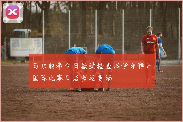 乌尔赖希今日接受检查诺伊尔预计国际比赛日后重返赛场