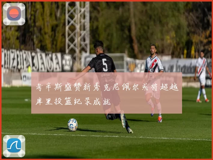 考辛斯盛赞新秀克尼佩尔或将超越库里投篮纪录成就
