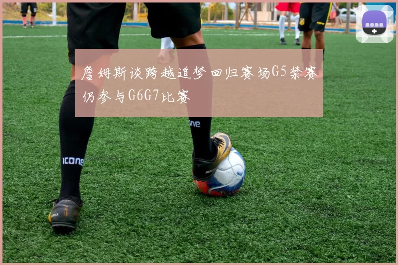 詹姆斯谈跨越追梦回归赛场G5禁赛仍参与G6G7比赛