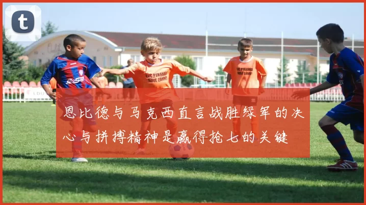 恩比德与马克西直言战胜绿军的决心与拼搏精神是赢得抢七的关键