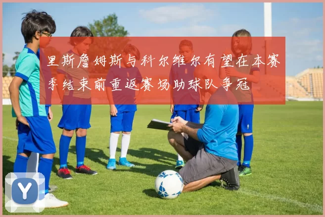 里斯詹姆斯与科尔维尔有望在本赛季结束前重返赛场助球队争冠