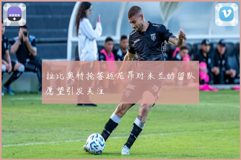 拉比奥特抢答迈尼昂对米兰的留队愿望引发关注