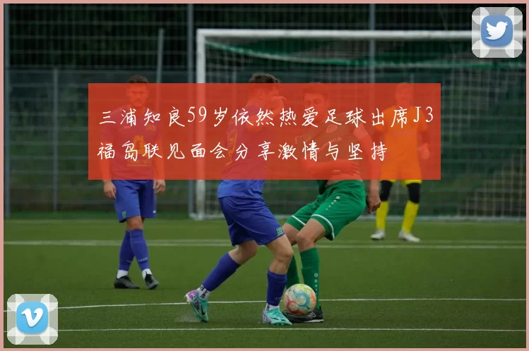 三浦知良59岁依然热爱足球出席J3福岛联见面会分享激情与坚持