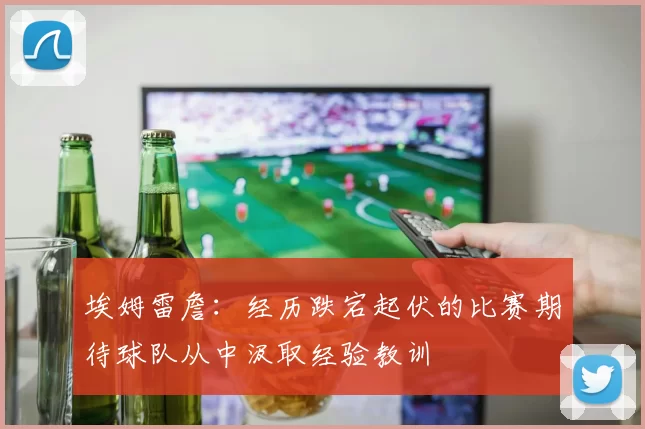 埃姆雷詹：经历跌宕起伏的比赛期待球队从中汲取经验教训