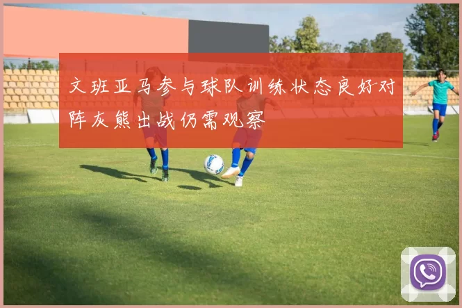 文班亚马参与球队训练状态良好对阵灰熊出战仍需观察