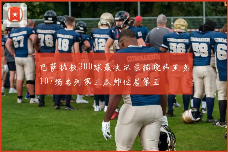 巴萨执教300球最快记录揭晓弗里克107场名列第三瓜帅位居第五