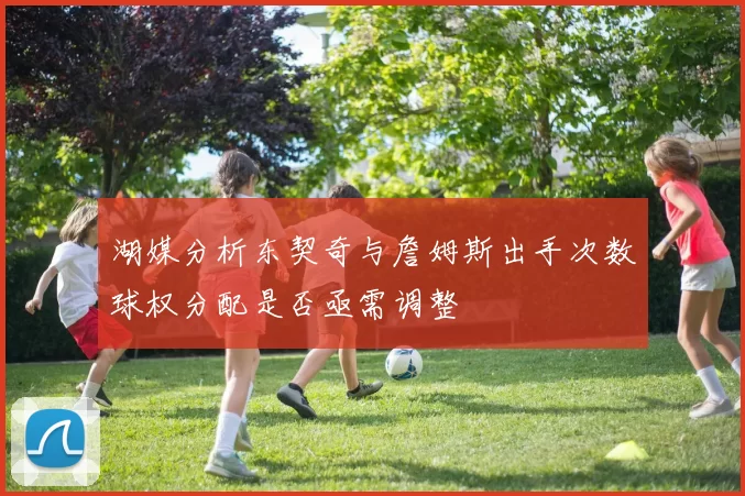 湖媒分析东契奇与詹姆斯出手次数球权分配是否亟需调整