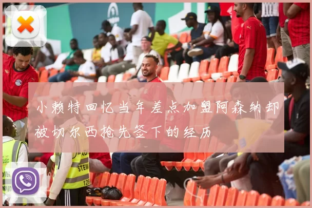 小赖特回忆当年差点加盟阿森纳却被切尔西抢先签下的经历