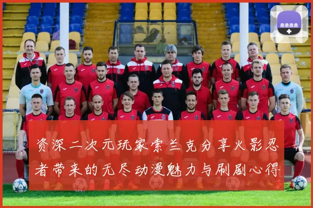 资深二次元玩家索兰克分享火影忍者带来的无尽动漫魅力与刷剧心得